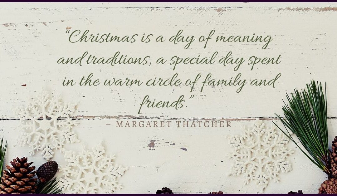 “Christmas is a day of meaning and traditions, a special day spent in the warm circle of family and friends.” – Margaret Thatcher